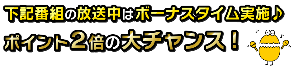 下記番組の放送中はボーナスタイム実施♪　ポイント２倍の大チャンス！