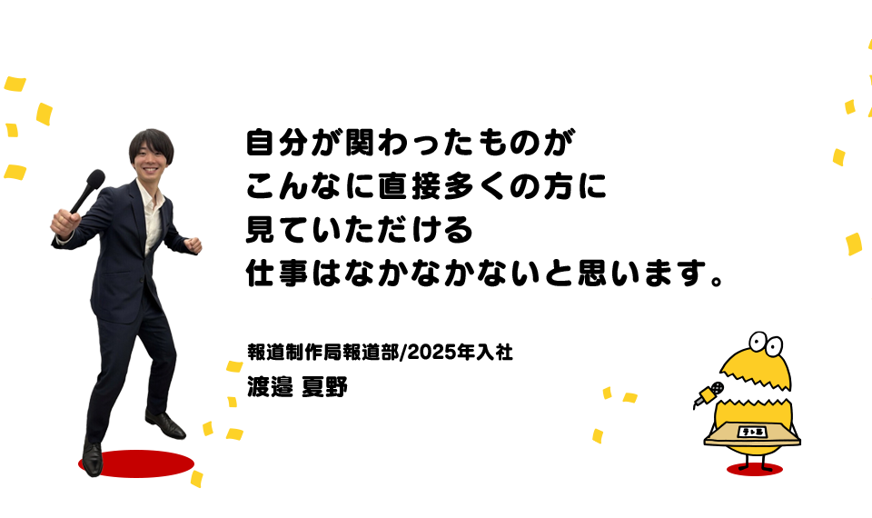 自分が関わったものがこんなに直接多くの方に見ていただける仕事はなかなかないと思います。（報道制作局報道部/2025年入社 渡邉 夏野）