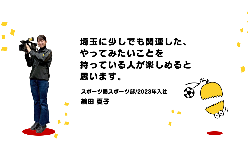埼玉に少しでも関連した、やってみたいことを持っている人が楽しめると思います。（スポーツ局スポーツ部/2023年入社 鶴田 夏子）