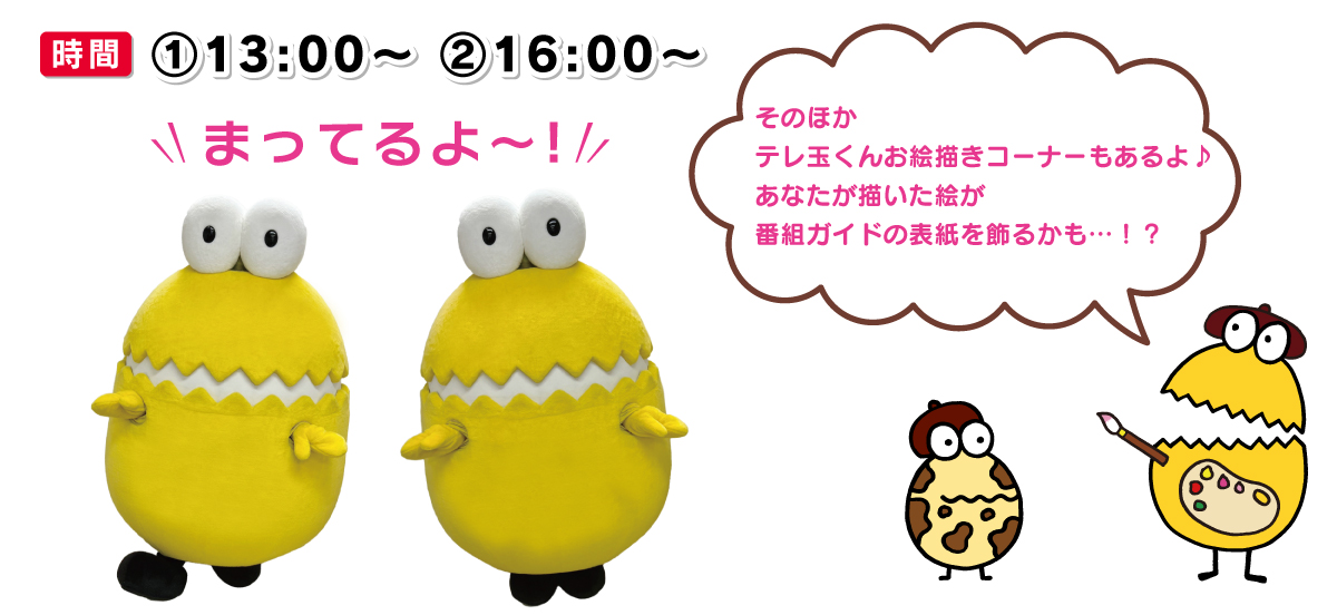 時間①13:00～②16:00～ そのほかテレ玉くんお絵描きコーナーもあるよ♪あなたが描いた絵が番組ガイドの表紙を飾るかも…！？